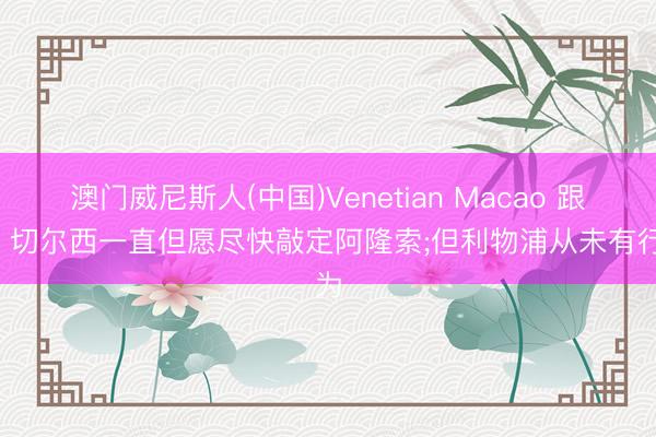 澳门威尼斯人(中国)Venetian Macao 跟队: 切尔西一直但愿尽快敲定阿隆索;但利物浦从未有行为