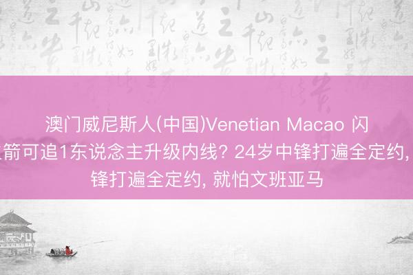 澳门威尼斯人(中国)Venetian Macao 闪耀4大技艺， 火箭可追1东说念主升级内线? 24岁中锋打遍全定约， 就怕文班亚马