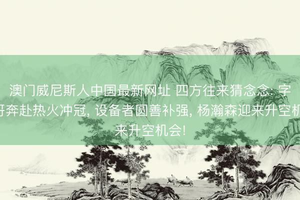 澳门威尼斯人中国最新网址 四方往来猜念念: 字母哥奔赴热火冲冠， 设备者圆善补强， 杨瀚森迎来升空机会!
