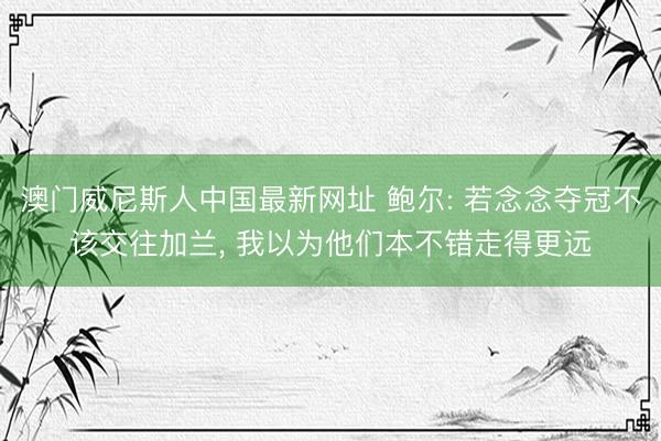 澳门威尼斯人中国最新网址 鲍尔: 若念念夺冠不该交往加兰， 我以为他们本不错走得更远