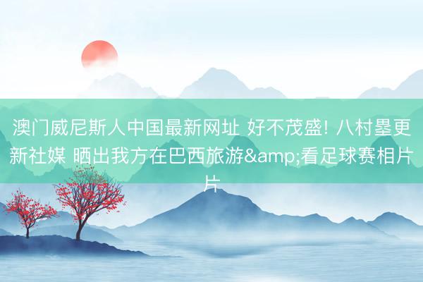 澳门威尼斯人中国最新网址 好不茂盛! 八村塁更新社媒 晒出我方在巴西旅游&看足球赛相片
