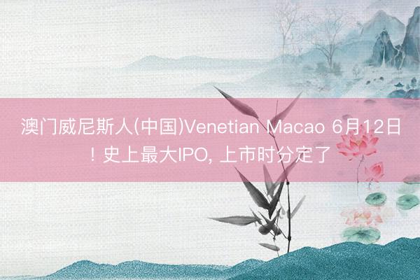 澳门威尼斯人(中国)Venetian Macao 6月12日! 史上最大IPO， 上市时分定了
