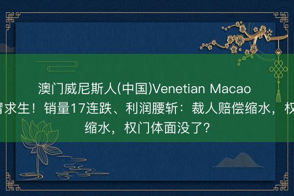 澳门威尼斯人(中国)Venetian Macao 奔突中国断臂求生！销量17连跌、利润腰斩：裁人赔偿缩水，权门体面没了？
