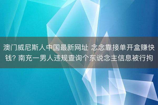 澳门威尼斯人中国最新网址 念念靠接单开盒赚快钱? 南充一男人违规查询个东说念主信息被行拘
