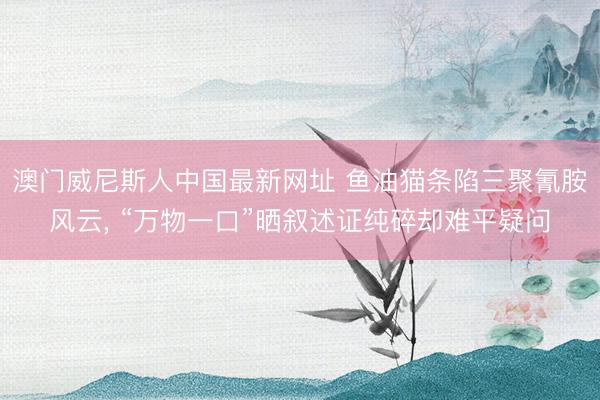 澳门威尼斯人中国最新网址 鱼油猫条陷三聚氰胺风云， “万物一口”晒叙述证纯碎却难平疑问