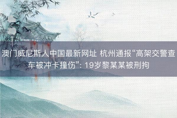 澳门威尼斯人中国最新网址 杭州通报“高架交警查车被冲卡撞伤”: 19岁黎某某被刑拘