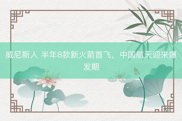 威尼斯人 半年8款新火箭首飞，中国航天迎来爆发期
