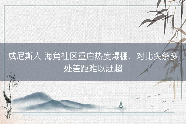 威尼斯人 海角社区重启热度爆棚，对比头条多处差距难以赶超