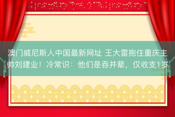 澳门威尼斯人中国最新网址 王大雷抱住重庆主帅刘建业！冷常识：他们是吞并辈，仅收支1岁