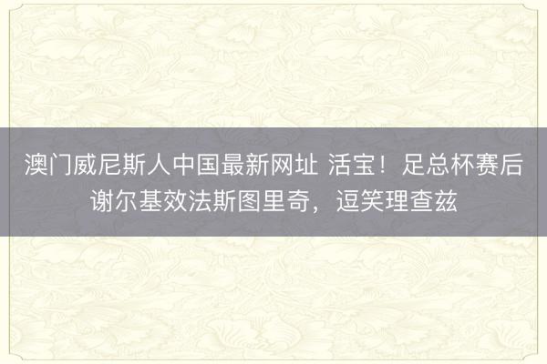 澳门威尼斯人中国最新网址 活宝！足总杯赛后谢尔基效法斯图里奇，逗笑理查兹