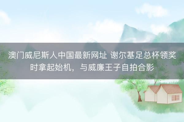 澳门威尼斯人中国最新网址 谢尔基足总杯领奖时拿起始机，与威廉王子自拍合影