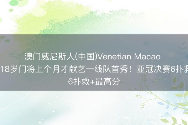 澳门威尼斯人(中国)Venetian Macao 大阪钢巴18岁门将上个月才献艺一线队首秀！亚冠决赛6扑救+最高分