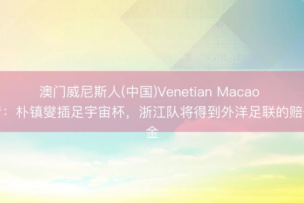 澳门威尼斯人(中国)Venetian Macao 记者：朴镇燮插足宇宙杯，浙江队将得到外洋足联的赔偿金
