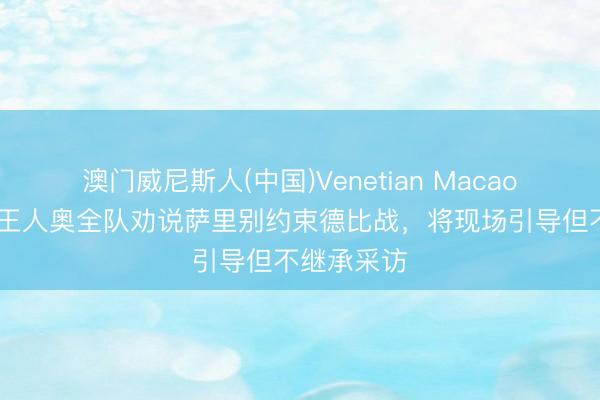 澳门威尼斯人(中国)Venetian Macao 罗体：拉王人奥全队劝说萨里别约束德比战，将现场引导但不继承采访