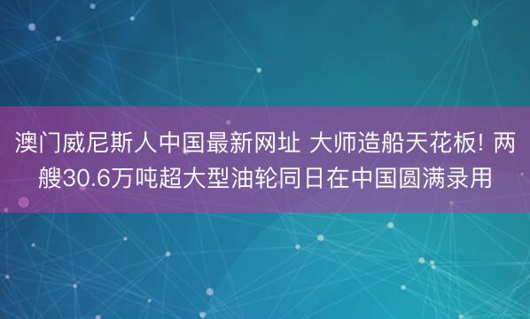 澳门威尼斯人中国最新网址 大师造船天花板! 两艘30.6万吨超大型油轮同日在中国圆满录用