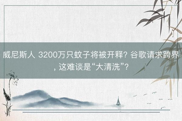 威尼斯人 3200万只蚊子将被开释? 谷歌请求跨界， 这难谈是“大清洗”?