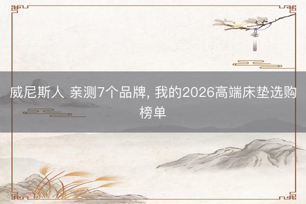威尼斯人 亲测7个品牌， 我的2026高端床垫选购榜单