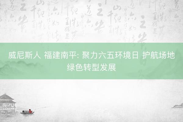 威尼斯人 福建南平: 聚力六五环境日 护航场地绿色转型发展