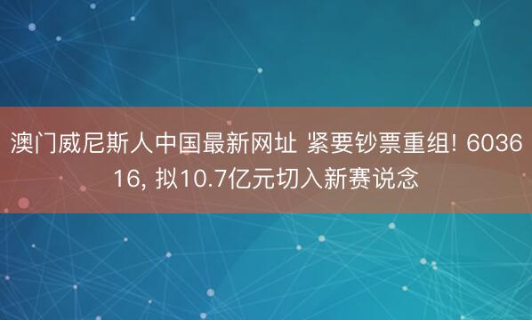 澳门威尼斯人中国最新网址 紧要钞票重组! 603616, 拟10.7亿元切入新赛说念