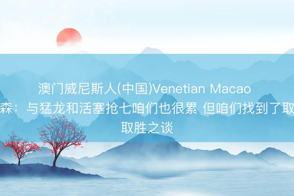 澳门威尼斯人(中国)Venetian Macao 阿特金森：与猛龙和活塞抢七咱们也很