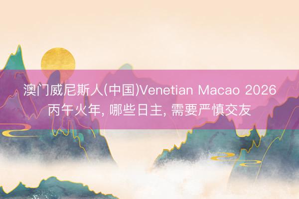 澳门威尼斯人(中国)Venetian Macao 2026丙午火年， 哪些日主， 需要严慎交友