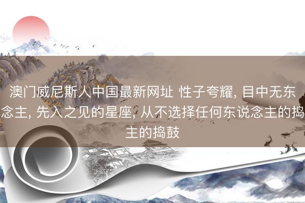 澳门威尼斯人中国最新网址 性子夸耀， 目中无东说念主， 先入之见的星座， 从不选择任何东说念主的捣鼓