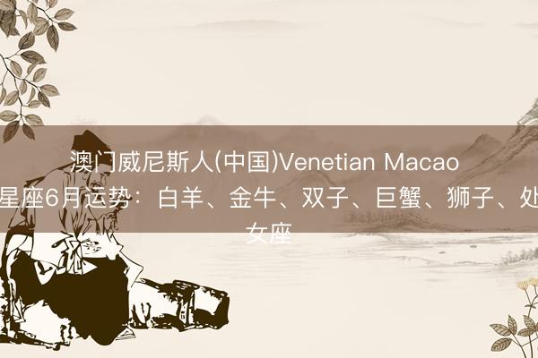 澳门威尼斯人(中国)Venetian Macao 十二星座6月运势:白羊、金牛、双子、巨蟹、狮子、处女座