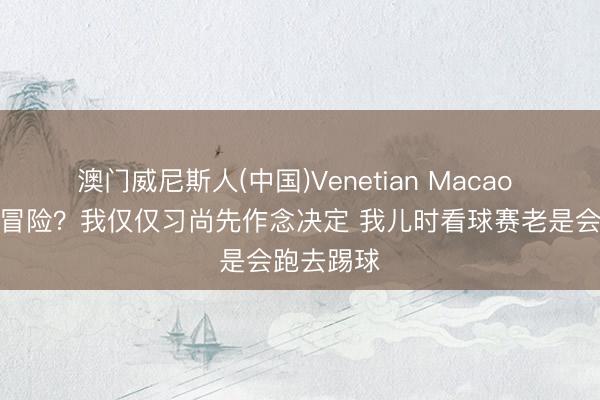 澳门威尼斯人(中国)Venetian Macao 纳帅：爱冒险？我仅仅习尚先作念决定 我儿时看球赛老是会跑去踢球