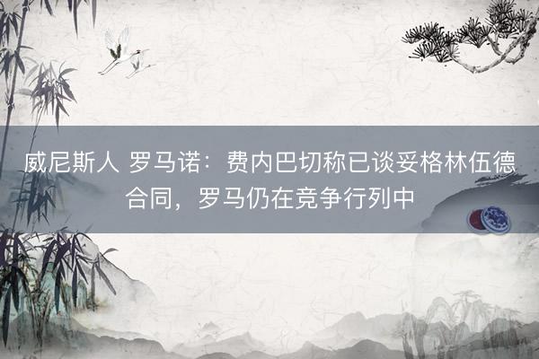 威尼斯人 罗马诺：费内巴切称已谈妥格林伍德合同，罗马仍在竞争行列中