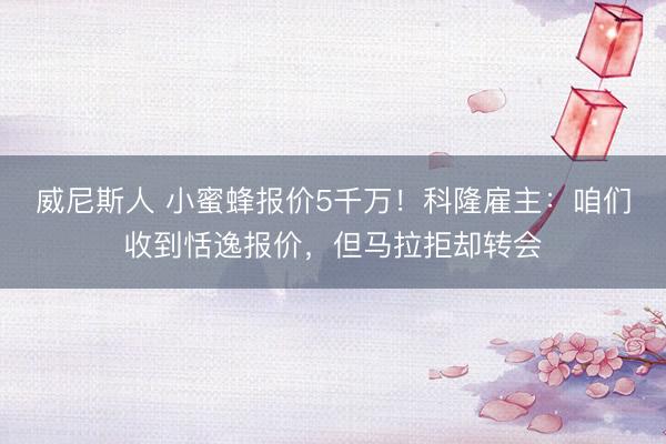 威尼斯人 小蜜蜂报价5千万！科隆雇主：咱们收到恬逸报价，但马拉拒却转会
