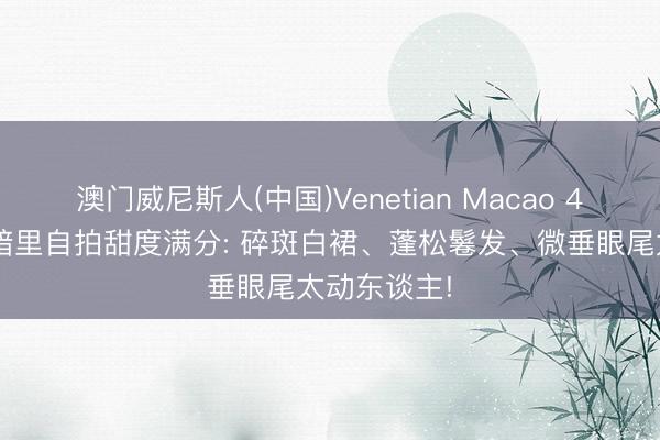 澳门威尼斯人(中国)Venetian Macao 44岁宋慧乔暗里自拍甜度满分: 碎斑白裙、蓬松鬈发、微垂眼尾太动东谈主!
