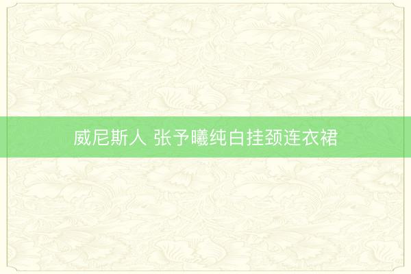 威尼斯人 张予曦纯白挂颈连衣裙