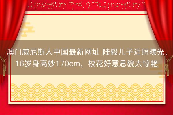 澳门威尼斯人中国最新网址 陆毅儿子近照曝光，16岁身高妙170cm，校花好意思貌太惊艳