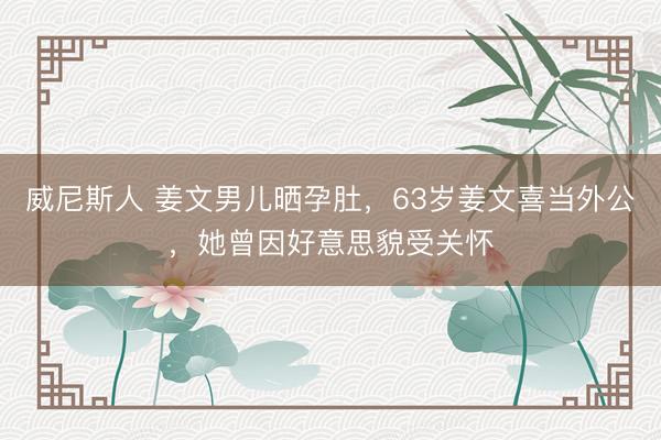 威尼斯人 姜文男儿晒孕肚，63岁姜文喜当外公，她曾因好意思貌受关怀