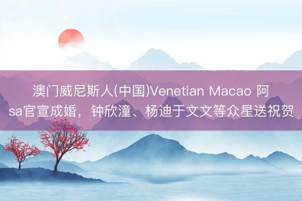 澳门威尼斯人(中国)Venetian Macao 阿sa官宣成婚，钟欣潼、杨迪于文文等众星送祝贺
