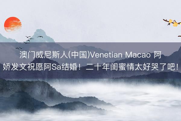 澳门威尼斯人(中国)Venetian Macao 阿娇发文祝愿阿Sa结婚！二十年闺蜜情太好哭了吧！
