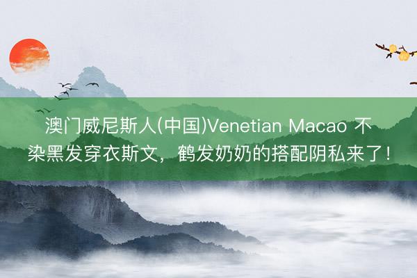 澳门威尼斯人(中国)Venetian Macao 不染黑发穿衣斯文，鹤发奶奶的搭配阴私来了！