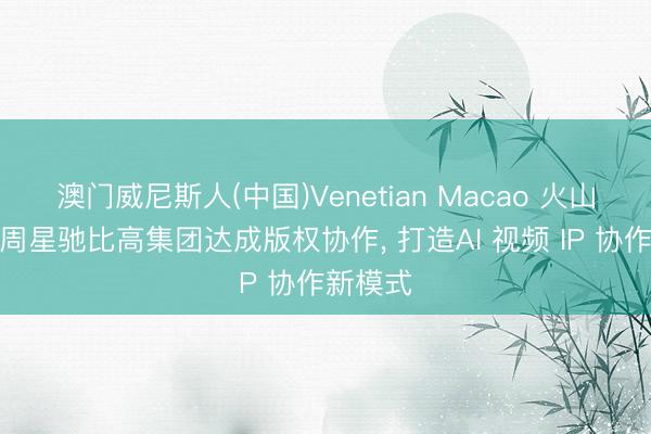 澳门威尼斯人(中国)Venetian Macao 火山引擎与周星驰比高集团达成版权协作， 打造AI 视频 IP 协作新模式