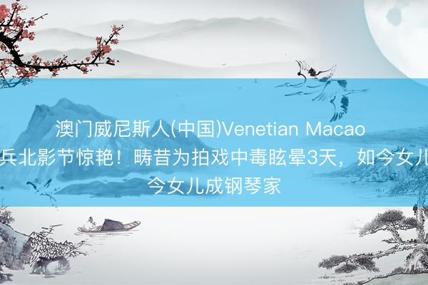澳门威尼斯人(中国)Venetian Macao 60岁林芳兵北影节惊艳！畴昔为拍戏中毒眩晕3天，如今女儿成钢琴家