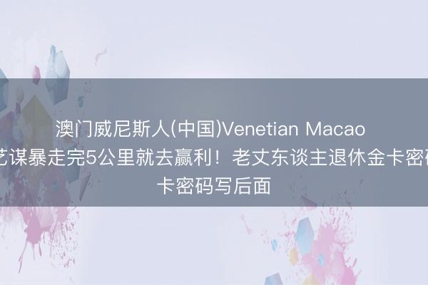 澳门威尼斯人(中国)Venetian Macao 76岁张艺谋暴走完5公里就去赢利！老丈东谈主退休金卡密码写后面