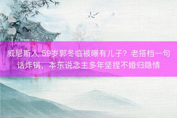 威尼斯人 59岁郭冬临被曝有儿子？老搭档一句话炸锅，本东说念主多年坚捏不婚归隐情