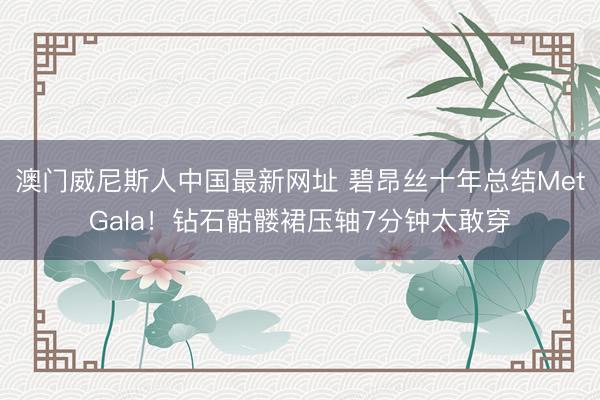 澳门威尼斯人中国最新网址 碧昂丝十年总结MetGala！钻石骷髅裙压轴7分钟太敢穿