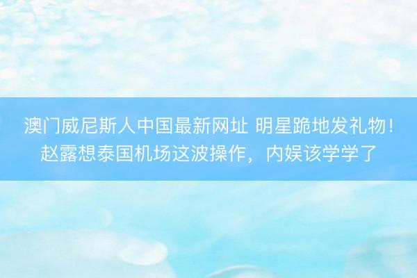 澳门威尼斯人中国最新网址 明星跪地发礼物！赵露想泰国机场这波操作，内娱该学学了