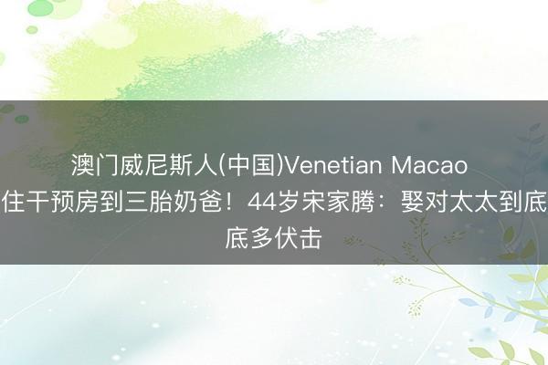 澳门威尼斯人(中国)Venetian Macao 从北漂住干预房到三胎奶爸!44岁宋家腾:娶对太太到底多伏击