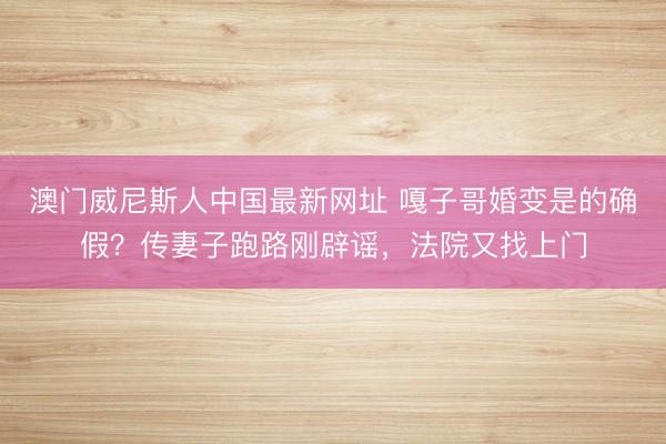 澳门威尼斯人中国最新网址 嘎子哥婚变是的确假？传妻子跑路刚辟谣，法院又找上门