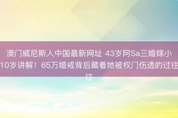澳门威尼斯人中国最新网址 43岁阿Sa三婚嫁小10岁讲解！65万婚戒背后藏着她被权门伤透的过往