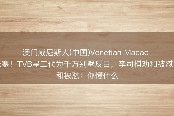 澳门威尼斯人(中国)Venetian Macao 母亲骨血未寒!TVB星二代为千万别墅反目,李司棋劝和被怼:你懂什么