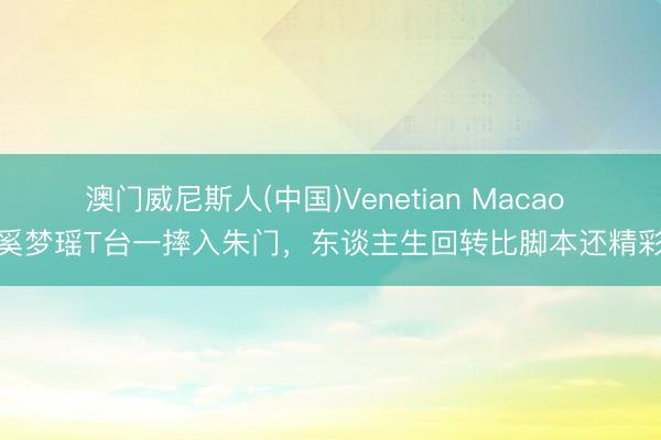 澳门威尼斯人(中国)Venetian Macao 奚梦瑶T台一摔入朱门,东谈主生回转比脚本还精彩