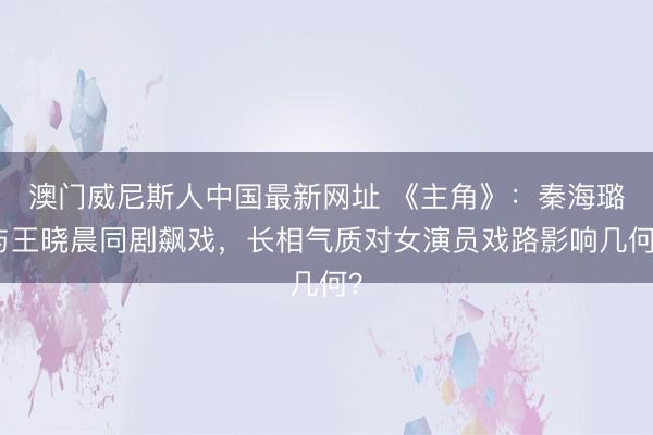 澳门威尼斯人中国最新网址 《主角》:秦海璐与王晓晨同剧飙戏,长相气质对女演员戏路影响几何?