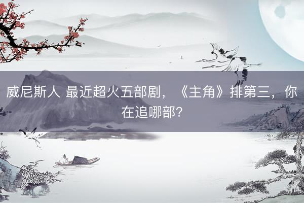 威尼斯人 最近超火五部剧,《主角》排第三,你在追哪部?
